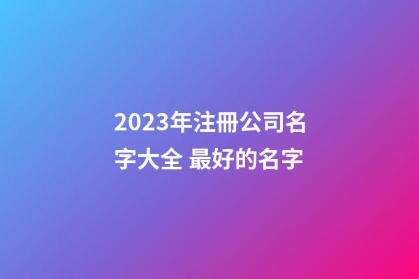 2023年注冊公司名字大全 最好的名字-第1張-公司起名-玄機(jī)派